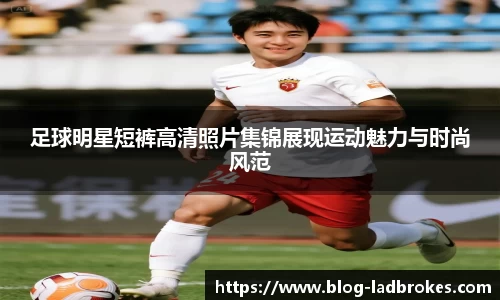 足球明星短裤高清照片集锦展现运动魅力与时尚风范